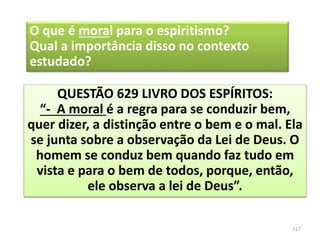 O que é moral para o espiritismo?
Qual a importância disso no contexto
estudado?
QUESTÃO 629 LIVRO DOS ESPÍRITOS:
“- A moral é a regra para se conduzir bem,
quer dizer, a distinção entre o bem e o mal. Ela
se junta sobre a observação da Lei de Deus. O
homem se conduz bem quando faz tudo em
vista e para o bem de todos, porque, então,
ele observa a lei de Deus”.
117
 