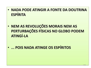 • NADA PODE ATINGIR A FONTE DA DOUTRINA
ESPÍRITA
• NEM AS REVOLUÇÕES MORAIS NEM AS
PERTURBAÇÕES FÍSICAS NO GLOBO PODEM
ATINGÍ-LA
• ... POIS NADA ATINGE OS ESPÍRITOS
118
 