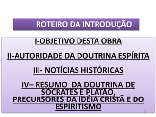 I-OBJETIVO DESTA OBRA
II-AUTORIDADE DA DOUTRINA ESPÍRITA
III- NOTÍCIAS HISTÓRICAS
IV– RESUMO DA DOUTRINA DE
SÓCRATES E PLATÃO,
PRECURSORES DA IDÉIA CRISTÃ E DO
ESPIRITISMO
ROTEIRO DA INTRODUÇÃO
12
 