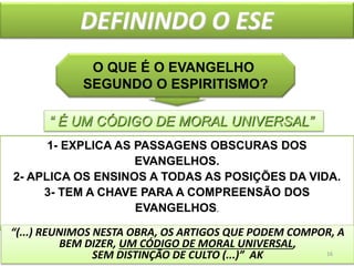 DEFININDO O ESE
4
O QUE É O EVANGELHO
SEGUNDO O ESPIRITISMO?
1- EXPLICA AS PASSAGENS OBSCURAS DOS
EVANGELHOS.
2- APLICA OS ENSINOS A TODAS AS POSIÇÕES DA VIDA.
3- TEM A CHAVE PARA A COMPREENSÃO DOS
EVANGELHOS.
“ É UM CÓDIGO DE MORAL UNIVERSAL”
“(...) REUNIMOS NESTA OBRA, OS ARTIGOS QUE PODEM COMPOR, A
BEM DIZER, UM CÓDIGO DE MORAL UNIVERSAL,
SEM DISTINÇÃO DE CULTO (...)” AK 16
 