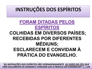INSTRUÇÕES DOS ESPÍRITOS
FORAM DITADAS PELOS
ESPÍRITOS
COLHIDAS EM DIVERSOS PAÍSES;
RECEBIDAS POR DIFERENTES
MÉDIUNS;
ESCLARECEM E CONVIDAM À
PRÁTICA DO EVANGELHO.
“AS INSTRUÇÕES DOS ESPÍRITOS SÃO VERDADEIRAMENTE AS VOZES DO CÉU QUE
VÊM ESCLARECER OS HOMENS E CONVIDÁ-LOS À PRATICA DO EVANGELHO” (...) AK
21
 