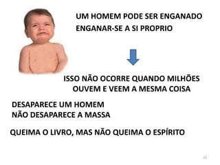 23
UM HOMEM PODE SER ENGANADO
ENGANAR-SE A SI PROPRIO
ISSO NÃO OCORRE QUANDO MILHÕES
OUVEM E VEEM A MESMA COISA
DESAPARECE UM HOMEM
NÃO DESAPARECE A MASSA
QUEIMA O LIVRO, MAS NÃO QUEIMA O ESPÍRITO
 
