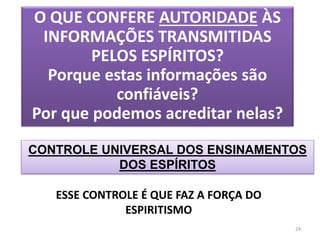 O QUE CONFERE AUTORIDADE ÀS
INFORMAÇÕES TRANSMITIDAS
PELOS ESPÍRITOS?
Porque estas informações são
confiáveis?
Por que podemos acreditar nelas?
CONTROLE UNIVERSAL DOS ENSINAMENTOS
DOS ESPÍRITOS
24
ESSE CONTROLE É QUE FAZ A FORÇA DO
ESPIRITISMO
 