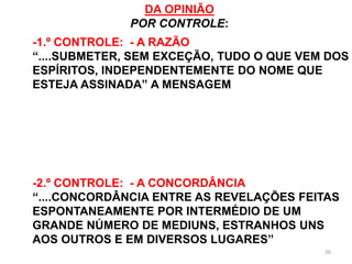 26
DA OPINIÃO
POR CONTROLE:
-1.º CONTROLE: - A RAZÃO
“....SUBMETER, SEM EXCEÇÃO, TUDO O QUE VEM DOS
ESPÍRITOS, INDEPENDENTEMENTE DO NOME QUE
ESTEJA ASSINADA” A MENSAGEM
-2.º CONTROLE: - A CONCORDÂNCIA
“....CONCORDÂNCIA ENTRE AS REVELAÇÕES FEITAS
ESPONTANEAMENTE POR INTERMÉDIO DE UM
GRANDE NÚMERO DE MEDIUNS, ESTRANHOS UNS
AOS OUTROS E EM DIVERSOS LUGARES”
 