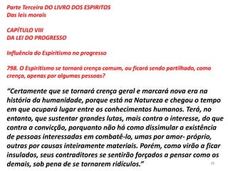 Parte Terceira DO LIVRO DOS ESPIRITOS
Das leis morais
CAPÍTULO VIII
DA LEI DO PROGRESSO
Influência do Espiritismo no progresso
798. O Espiritismo se tornará crença comum, ou ficará sendo partilhado, como
crença, apenas por algumas pessoas?
“Certamente que se tornará crença geral e marcará nova era na
história da humanidade, porque está na Natureza e chegou o tempo
em que ocupará lugar entre os conhecimentos humanos. Terá, no
entanto, que sustentar grandes lutas, mais contra o interesse, do que
contra a convicção, porquanto não há como dissimular a existência
de pessoas interessadas em combatê-lo, umas por amor- próprio,
outras por causas inteiramente materiais. Porém, como virão a ficar
insulados, seus contraditores se sentirão forçados a pensar como os
demais, sob pena de se tornarem ridículos.” 28
 