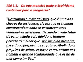 799 L.E.- De que maneira pode o Espiritismo
contribuir para o progresso?
“Destruindo o materialismo, que é uma das
chagas da sociedade, ele faz que os homens
compreendam onde se encontram seus
verdadeiros interesses. Deixando a vida futura
de estar velada pela dúvida, o homem
perceberá melhor que, por meio do presente,
lhe é dado preparar o seu futuro. Abolindo os
prejuízos de seitas, castas e cores, ensina aos
homens a grande solidariedade que os há de
unir como irmãos.” 29
 