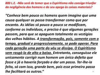 800 L.E. -Não será de temer que o Espiritismo não consiga triunfar
da negligência dos homens e do seu apego às coisas materiais?
“Conhece bem pouco os homens quem imagine que uma
causa qualquer os possa transformar como que por
encanto. As idéias só pouco a pouco se modificam,
conforme os indivíduos, e preciso é que algumas gerações
passem, para que se apaguem totalmente os vestígios
dos velhos hábitos. A transformação, pois, somente com o
tempo, gradual e progressivamente, se pode operar. Para
cada geração uma parte do véu se dissipa. O Espiritismo
vem rasgá-lo de alto a baixo. Entretanto, conseguisse ele
unicamente corrigir num homem um único defeito que
fosse e já o haveria forçado a dar um passo. Ter-lhe-ia
feito, só com isso, grande bem, pois esse primeiro passo
lhe facilitará os outros.” 30
 