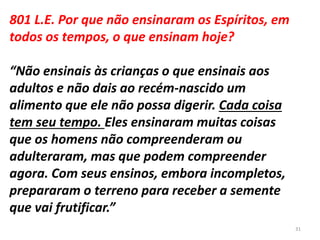 801 L.E. Por que não ensinaram os Espíritos, em
todos os tempos, o que ensinam hoje?
“Não ensinais às crianças o que ensinais aos
adultos e não dais ao recém-nascido um
alimento que ele não possa digerir. Cada coisa
tem seu tempo. Eles ensinaram muitas coisas
que os homens não compreenderam ou
adulteraram, mas que podem compreender
agora. Com seus ensinos, embora incompletos,
prepararam o terreno para receber a semente
que vai frutificar.”
31
 