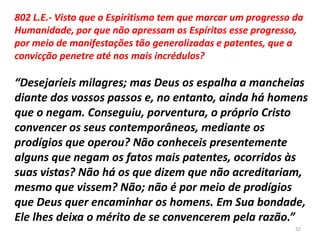 802 L.E.- Visto que o Espiritismo tem que marcar um progresso da
Humanidade, por que não apressam os Espíritos esse progresso,
por meio de manifestações tão generalizadas e patentes, que a
convicção penetre até nos mais incrédulos?
“Desejaríeis milagres; mas Deus os espalha a mancheias
diante dos vossos passos e, no entanto, ainda há homens
que o negam. Conseguiu, porventura, o próprio Cristo
convencer os seus contemporâneos, mediante os
prodígios que operou? Não conheceis presentemente
alguns que negam os fatos mais patentes, ocorridos às
suas vistas? Não há os que dizem que não acreditariam,
mesmo que vissem? Não; não é por meio de prodígios
que Deus quer encaminhar os homens. Em Sua bondade,
Ele lhes deixa o mérito de se convencerem pela razão.”
32
 
