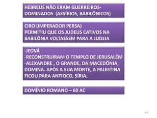43
HEBREUS NÃO ERAM GUERREIROS-
DOMINADOS (ASSÍRIOS, BABILÔNICOS)
CIRO (IMPERADOR PERSA)
PERMITIU QUE OS JUDEUS CATIVOS NA
BABILÔNIA VOLTASSEM PARA A JUDEIA
-JEOVÁ
-RECONSTRUIRAM O TEMPLO DE JERUSALÉM
-ALEXANDRE , O GRANDE, DA MACEDÔNIA,
DOMINA. APÓS A SUA MORTE, A PALESTINA
FICOU PARA ANTIOCO, SÍRIA.
DOMÍNIO ROMANO – 60 AC
 