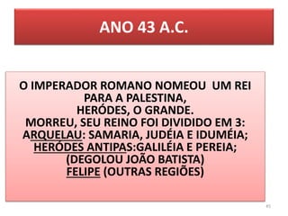 ANO 43 A.C.
45
O IMPERADOR ROMANO NOMEOU UM REI
PARA A PALESTINA,
HERÓDES, O GRANDE.
MORREU, SEU REINO FOI DIVIDIDO EM 3:
ARQUELAU: SAMARIA, JUDÉIA E IDUMÉIA;
HERÓDES ANTIPAS:GALILÉIA E PEREIA;
(DEGOLOU JOÃO BATISTA)
FELIPE (OUTRAS REGIÕES)
 