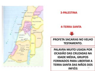 3-PALESTINA
4-TERRA SANTA
PROFETA SACARIAS NO VELHO
TESTAMENTO.
PALAVRA MUITO USADA POR
OCASIÃO DAS CRUZADAS NA
IDADE MÉDIA, GRUPOS
FORMADOS PARA LIBERTAR A
TERRA SANTA DAS MÃOS DOS
INFIÉIS 57
 
