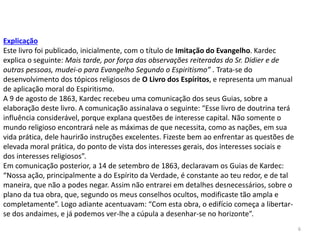 6
Explicação
Este livro foi publicado, inicialmente, com o título de Imitação do Evangelho. Kardec
explica o seguinte: Mais tarde, por força das observações reiteradas do Sr. Didier e de
outras pessoas, mudei-o para Evangelho Segundo o Espiritismo” . Trata-se do
desenvolvimento dos tópicos religiosos de O Livro dos Espíritos, e representa um manual
de aplicação moral do Espiritismo.
A 9 de agosto de 1863, Kardec recebeu uma comunicação dos seus Guias, sobre a
elaboração deste livro. A comunicação assinalava o seguinte: “Esse livro de doutrina terá
influência considerável, porque explana questões de interesse capital. Não somente o
mundo religioso encontrará nele as máximas de que necessita, como as nações, em sua
vida prática, dele haurirão instruções excelentes. Fizeste bem ao enfrentar as questões de
elevada moral prática, do ponto de vista dos interesses gerais, dos interesses sociais e
dos interesses religiosos”.
Em comunicação posterior, a 14 de setembro de 1863, declaravam os Guias de Kardec:
“Nossa ação, principalmente a do Espírito da Verdade, é constante ao teu redor, e de tal
maneira, que não a podes negar. Assim não entrarei em detalhes desnecessários, sobre o
plano da tua obra, que, segundo os meus conselhos ocultos, modificaste tão ampla e
completamente”. Logo adiante acentuavam: “Com esta obra, o edifício começa a libertar-
se dos andaimes, e já podemos ver-lhe a cúpula a desenhar-se no horizonte”.
 