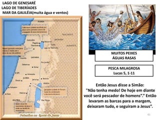 MUITOS PEIXES
ÁGUAS RASAS
LAGO DE GENESARÉ
LAGO DE TIBERÍADES
MAR DA GALILÉIA(muita água e ventos)
PESCA MILAGROSA
Lucas 5, 1-11
Então Jesus disse a Simão:
"Não tenha medo! De hoje em diante
você será pescador de homens”.” Então
levaram as barcas para a margem,
deixaram tudo, e seguiram a Jesus”.
61
 