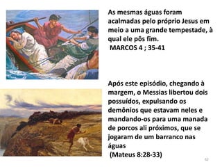 As mesmas águas foram
acalmadas pelo próprio Jesus em
meio a uma grande tempestade, à
qual ele pôs fim.
MARCOS 4 ; 35-41
Após este episódio, chegando à
margem, o Messias libertou dois
possuídos, expulsando os
demônios que estavam neles e
mandando-os para uma manada
de porcos ali próximos, que se
jogaram de um barranco nas
águas
(Mateus 8:28-33) 62
 