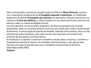 7
Estas comunicações, cuja leitura completa pode ser feita em Obras Póstumas, revelam-
nos a importância fundamental de O Evangelho Segundo o Espiritismo, na Codificação
Kardeciana. Enquanto O Evangelho dos Espíritos nos apresenta a Filosofia Espírita em sua
inteireza e O Livro dos Médiuns, a Ciência Espírita em seu desenvolvimento, este livro nos
oferece a base e o roteiro da Religião Espírita.
Livro de cabeceira, de leitura diária obrigatória, de leitura preparatória de reuniões
doutrinárias, deve ser encarado também como livro de estudo, para melhor compreensão
da Doutrina. A comunicação do Espírito da Verdade, colocada como prefácio, deve ser lida
atentamente pelos estudiosos, pois cada uma de suas frases tem um sentido mais
profundo do que parece à primeira leitura.
A Introdução e o Capítulo I constituem verdadeiro estudo sobre a natureza, o sentido e a
finalidade do Espiritismo. Devem ser estudados atenciosamente, e não apenas lidos.
Formam uma peça de grande valor para a verdadeira compreensão da Doutrina.
JOSÉ HERCULANO PIRES
Tradutor
 