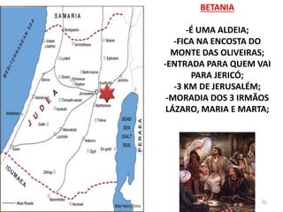 BETANIA
-É UMA ALDEIA;
-FICA NA ENCOSTA DO
MONTE DAS OLIVEIRAS;
-ENTRADA PARA QUEM VAI
PARA JERICÓ;
-3 KM DE JERUSALÉM;
-MORADIA DOS 3 IRMÃOS
LÁZARO, MARIA E MARTA;
70
 