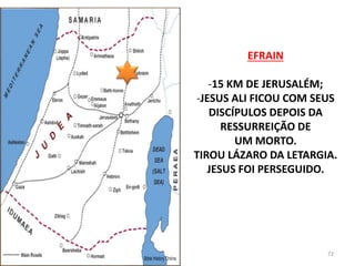 EFRAIN
-15 KM DE JERUSALÉM;
-JESUS ALI FICOU COM SEUS
DISCÍPULOS DEPOIS DA
RESSURREIÇÃO DE
UM MORTO.
TIROU LÁZARO DA LETARGIA.
JESUS FOI PERSEGUIDO.
72
 