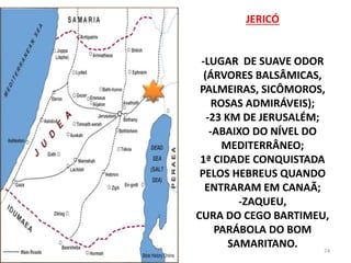 JERICÓ
-LUGAR DE SUAVE ODOR
(ÁRVORES BALSÂMICAS,
PALMEIRAS, SICÔMOROS,
ROSAS ADMIRÁVEIS);
-23 KM DE JERUSALÉM;
-ABAIXO DO NÍVEL DO
MEDITERRÂNEO;
1ª CIDADE CONQUISTADA
PELOS HEBREUS QUANDO
ENTRARAM EM CANAÃ;
-ZAQUEU,
CURA DO CEGO BARTIMEU,
PARÁBOLA DO BOM
SAMARITANO. 74
 