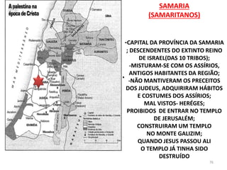 SAMARIA
(SAMARITANOS)
-CAPITAL DA PROVÍNCIA DA SAMARIA
; DESCENDENTES DO EXTINTO REINO
DE ISRAEL(DAS 10 TRIBOS);
-MISTURAM-SE COM OS ASSÍRIOS,
ANTIGOS HABITANTES DA REGIÃO;
-NÃO MANTIVERAM OS PRECEITOS
DOS JUDEUS, ADQUIRIRAM HÁBITOS
E COSTUMES DOS ASSÍRIOS;
MAL VISTOS- HERÉGES;
PROIBIDOS DE ENTRAR NO TEMPLO
DE JERUSALÉM;
CONSTRUIRAM UM TEMPLO
NO MONTE GALIZIM;
QUANDO JESUS PASSOU ALI
O TEMPLO JÁ TINHA SIDO
DESTRUÍDO
76
 