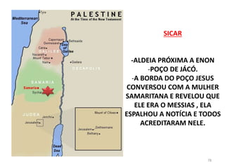 SICAR
-ALDEIA PRÓXIMA A ENON
-POÇO DE JÁCÓ.
-A BORDA DO POÇO JESUS
CONVERSOU COM A MULHER
SAMARITANA E REVELOU QUE
ELE ERA O MESSIAS , ELA
ESPALHOU A NOTÍCIA E TODOS
ACREDITARAM NELE.
78
 