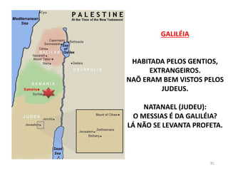 GALILÉIA
HABITADA PELOS GENTIOS,
EXTRANGEIROS.
NAÕ ERAM BEM VISTOS PELOS
JUDEUS.
NATANAEL (JUDEU):
O MESSIAS É DA GALILÉIA?
LÁ NÃO SE LEVANTA PROFETA.
81
 