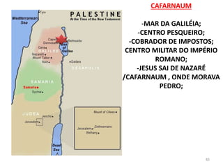 CAFARNAUM
-MAR DA GALILÉIA;
-CENTRO PESQUEIRO;
-COBRADOR DE IMPOSTOS;
CENTRO MILITAR DO IMPÉRIO
ROMANO;
-JESUS SAI DE NAZARÉ
/CAFARNAUM , ONDE MORAVA
PEDRO;
83
 