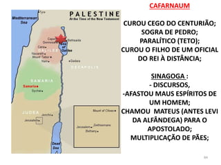 CAFARNAUM
CUROU CEGO DO CENTURIÃO;
SOGRA DE PEDRO;
PARALÍTICO (TETO);
CUROU O FILHO DE UM OFICIAL
DO REI À DISTÂNCIA;
SINAGOGA :
- DISCURSOS,
-AFASTOU MAUS ESPÍRITOS DE
UM HOMEM;
CHAMOU MATEUS (ANTES LEVI
DA ALFÂNDEGA) PARA O
APOSTOLADO;
MULTIPLICAÇÃO DE PÃES;
84
 