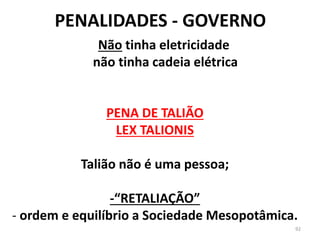 PENALIDADES - GOVERNO
92
PENA DE TALIÃO
LEX TALIONIS
Talião não é uma pessoa;
-“RETALIAÇÃO”
- ordem e equilíbrio a Sociedade Mesopotâmica.
Não tinha eletricidade
não tinha cadeia elétrica
 