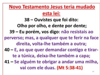 Novo Testamento Jesus teria mudado
esta lei:
38 – Ouvistes que foi dito:
Olho por olho, e dente por dente;
39 – Eu porém, vos digo: não resistais ao
perverso; mas, a qualquer que te ferir na face
direita, volta-lhe também a outra;
40 – E, ao que quer demandar contigo e tirar-
te a túnica, deixa-lhe também a capa;
41 – Se alguém te obrigar a andar uma milha,
vai com ele duas. (Mt 5:38-41)
94
 