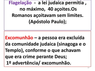 Flagelação - a lei judaica permitia ,
no máximo, 40 açoites.Os
Romanos açoitavam sem limites.
(Apóstolo Paulo);
97
Excomunhão – a pessoa era excluída
da comunidade judaica (sinagoga e o
Templo), conforme o que achavam
que era crime perante Deus;
1º advertência/ excomunhão.
 