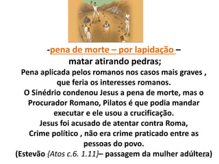 98
-pena de morte – por lapidação –
matar atirando pedras;
Pena aplicada pelos romanos nos casos mais graves ,
que feria os interesses romanos.
O Sinédrio condenou Jesus a pena de morte, mas o
Procurador Romano, Pilatos é que podia mandar
executar e ele usou a crucificação.
Jesus foi acusado de atentar contra Roma,
Crime político , não era crime praticado entre as
pessoas do povo.
(Estevão {Atos c.6. 1.11}– passagem da mulher adúltera)
 