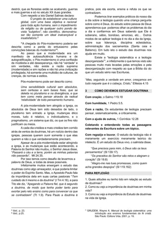 destrói, que as florestas estão se acabando, guerras
e mais guerras e só no século XX duas grandes.
Com respeito a isto Daniel Salinas declara:
O projeto de estabelecer uma cultura
global, com uma base objetiva e racional
para toda ação humana, sem o impedimento
da religião ou de qualquer outro pondo de
vista “subjetivo”, não cientifico, demonstrou
ser tão somente um ideal inalcançável e
insatisfatório.5
“A chegada do Pós-modernismo poderia ser
descrita como a perda do entusiasmo pelas
convicções básicas do modernismo”6.
Ao passo que a modernidade era um
manifesto de autossuficiência humana e de
autogratificação, o Pós-modernismo é uma confissão
de modéstia e até desesperança, não há “verdade” e
sim verdades, não existe a razão suprema
(modernidade) e sim razões e não há uma civilização
privilegiada, há somente uma multidão de culturas, de
crenças, de normas e estilos.
Pós-modernismo pode ser descrito como:
Uma sensibilidade cultural sem absolutos,
sem certezas e sem bases fixas, que se
deleita no pluralismo e na divergência, e que
tem como meta pensar através da radical
‘relatividade’ de todo pensamento humano.
A pós-modernidade tem atingido a Igreja, os
absolutos de Deus tem sido deixados de lado, o
pluralismo tem entrado a Igreja, mudanças ético
morais, tudo é relativo, o individualismo, e o
pragmatismo, um sistema que diz, os que os fins não
justificam os meios.
A cada dia cristãos e mais cristãos tem corrido
atrás de ventos de doutrinas, há um rodízio dentro das
igrejas, pessoas querem ouvir somente o que elas
querem e não o que verdadeiramente precisam.
Apesar de a pós-modernidade estar atingindo
a igreja, e as mudanças que estão acontecendo, a
Palavra do Senhor não mudou, o Senhor Jesus disse,
“Passará o céu e a terra, porém as minhas palavras
não passarão”. Mt 24.35.
Por isso temos como desafio de levarmos a
palavra de Deus, a todas às áreas possíveis.
Infelizmente muitos enxergam o estudo das
doutrinas como algo ameaçador, e que poderia limitar
o poder do Espírito Santo. Mas, o Apostolo Paulo fala
da importância dela em suas cartas pastorais “Tem
cuidado de ti mesmo e da doutrina” (I Tm 4.16), e para
Tito ele diz, “Apegando a Palavra fiel, que é segundo
a doutrina, de modo que tenha poder tanto para
exortar pelo reto ensino como para convencer os que
se contradizem” (Tt 1.9). Para Paulo a doutrina é

5
6

Ibid., p. 23.
Ibid., p.25.

pratica, pois ela exorta, ensina e refuta os que se
contradizem.
Podemos tirar exemplos práticos do nosso dia
a dia sobre a teologia quando uma criança pergunta
sobre como é Deus, do estudo sobre pessoa de Deus
aprendemos que podemos olhar os problemas do dia
a dia e confiarmos em Deus sabendo que Ele é
soberano, sábio, bondoso, amoroso, etc… Outros
modos de se aplicar teologia é no dia a dia da Igreja,
sobre sua liderança, disciplina eclesiástica,
administração dos sacramentos (Santa ceia e
Batismo). Em tudo isto o estudo das doutrinas nos
ajuda em muito.
Existe a “teologia sistemática e a teologia
desorganizada7”, e infelizmente o que temos visto são
pessoas muito mais levadas pelas emoções e pela
desorganização com respeito ao que a Bíblia diz do
que um estudo sério nas Escrituras.
“Mas, seguindo a verdade em amor, cresçamos em
tudo naquele que é o cabeça, Cristo,” Efésios 4.15
3

COMO DEVEMOS ESTUDAR DOUTRINA

Com oração, o Salmo 119.18
Com humildade, 1 Pedro 5.5.
Com a razão, Os estudantes de teologia precisam
pensar, sistematicamente, e criticamente.
Com a ajuda de outros, 1 Coríntios 12.28
Coletando e entendendo todas as passagens
relevantes da Escritura sobre um tópico.
Com regozijo e louvor, O estudo da teologia não é
meramente um exercício meramente teórico do
intelecto. É um estudo do Deus vivo, o salmista disse.
“Que precisos para mim, ó Deus são os teus
pensamentos” (Sl 139.17).
“Os preceitos do Senhor são retos e alegram o
coração” (Sl 19.8)
“Alegro-me nas tuas promessas, como quem
acha grandes despojos” (Sl 119.162)
PARA REFLEXÃO
1. Quais atitudes eu tenho tido em relação ao estudo
de doutrinas?
2. Como eu vejo a importância de doutrinas em minha
vida?
3. Como eu vejo a importância do Estudo de doutrinas
na vida da Igreja.

7

GRUDEM, Wayne A. Manual de teologia sistemática: uma
introdução aos ensinos fundamentais da fé cristã.
São Paulo: Editora Vida, 2001, p. 19.

 