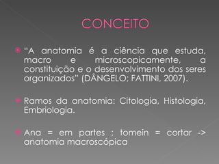    “A anatomia é a ciência que estuda,
    macro      e     microscopicamente,      a
    constituição e o desenvolvimento dos seres
    organizados” (DÂNGELO; FATTINI, 2007).

   Ramos da anatomia: Citologia, Histologia,
    Embriologia.

   Ana = em partes ; tomein = cortar ->
    anatomia macroscópica
 