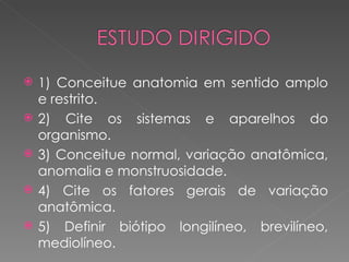    1) Conceitue anatomia em sentido amplo
    e restrito.
   2) Cite os sistemas e aparelhos do
    organismo.
   3) Conceitue normal, variação anatômica,
    anomalia e monstruosidade.
   4) Cite os fatores gerais de variação
    anatômica.
   5) Definir biótipo longilíneo, brevilíneo,
    mediolíneo.
 