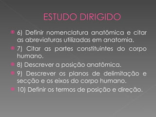    6) Definir nomenclatura anatômica e citar
    as abreviaturas utilizadas em anatomia.
   7) Citar as partes constituintes do corpo
    humano.
   8) Descrever a posição anatômica.
   9) Descrever os planos de delimitação e
    secção e os eixos do corpo humano.
   10) Definir os termos de posição e direção.
 