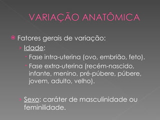    Fatores gerais de variação:
    › Idade:
       Fase intra-uterina (ovo, embrião, feto).
       Fase extra-uterina (recém-nascido,
        infante, menino, pré-púbere, púbere,
        jovem, adulto, velho).

    › Sexo: caráter de masculinidade ou
      feminilidade.
 