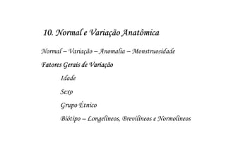 10. Normal e Variação Anatômica
Normal – Variação – Anomalia – Monstruosidade
Fatores Gerais de Variação
      Idade
      Sexo
      Grupo Étnico
      Biótipo – Longelíneos, Brevilíneos e Normolíneos
 