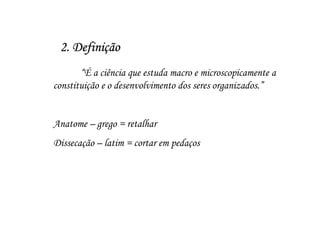 2. Definição
       “É a ciência que estuda macro e microscopicamente a
constituição e o desenvolvimento dos seres organizados.”


Anatome – grego = retalhar
Dissecação – latim = cortar em pedaços
 
