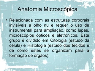 Anatomia Microscópica
• Relacionada com as estruturas corporais
invisíveis a olho nu e requer o uso de
instrumental para ampliação, como lupas,
microscópios ópticos e eletrônicos. Este
grupo é dividido em Citologia (estudo da
célula) e Histologia (estudo dos tecidos e
de como estes se organizam para a
formação de órgãos).
 