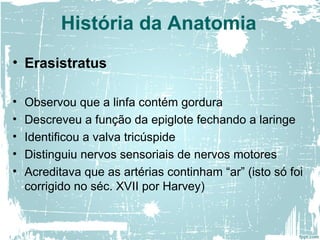 • Erasistratus
• Observou que a linfa contém gordura
• Descreveu a função da epiglote fechando a laringe
• Identificou a valva tricúspide
• Distinguiu nervos sensoriais de nervos motores
• Acreditava que as artérias continham “ar” (isto só foi
corrigido no séc. XVII por Harvey)
História da Anatomia
 