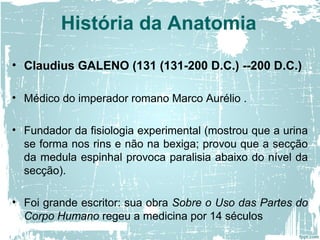 • Claudius GALENO (131 (131-200 D.C.) --200 D.C.)
• Médico do imperador romano Marco Aurélio .
• Fundador da fisiologia experimental (mostrou que a urina
se forma nos rins e não na bexiga; provou que a secção
da medula espinhal provoca paralisia abaixo do nível da
secção).
• Foi grande escritor: sua obra Sobre o Uso das Partes do
Corpo Humano regeu a medicina por 14 séculos
História da Anatomia
 