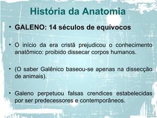 • GALENO: 14 séculos de equívocos
• O início da era cristã prejudicou o conhecimento
anatômico: proibido dissecar corpos humanos.
• (O saber Galênico baseou-se apenas na dissecção
de animais).
• Galeno perpetuou falsas crendices estabelecidas
por ser predecessores e contemporâneos.
História da Anatomia
 