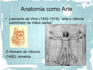Anatomia como Arte
• Leonardo da Vinci (1452-1519): “arte e ciência
caminham de mãos dadas”
O Homem de Vitrúvio
(1492): simetria
 