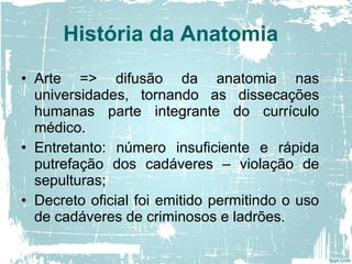 • Arte => difusão da anatomia nas
universidades, tornando as dissecações
humanas parte integrante do currículo
médico.
• Entretanto: número insuficiente e rápida
putrefação dos cadáveres – violação de
sepulturas;
• Decreto oficial foi emitido permitindo o uso
de cadáveres de criminosos e ladrões.
História da Anatomia
 