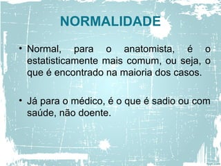 NORMALIDADE
• Normal, para o anatomista, é o
estatisticamente mais comum, ou seja, o
que é encontrado na maioria dos casos.
• Já para o médico, é o que é sadio ou com
saúde, não doente.
 