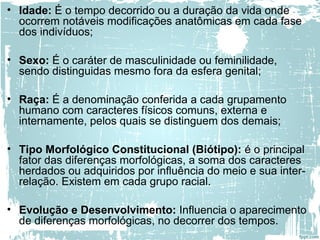 • Idade: É o tempo decorrido ou a duração da vida onde
ocorrem notáveis modificações anatômicas em cada fase
dos indivíduos;
• Sexo: É o caráter de masculinidade ou feminilidade,
sendo distinguidas mesmo fora da esfera genital;
• Raça: É a denominação conferida a cada grupamento
humano com caracteres físicos comuns, externa e
internamente, pelos quais se distinguem dos demais;
• Tipo Morfológico Constitucional (Biótipo): é o principal
fator das diferenças morfológicas, a soma dos caracteres
herdados ou adquiridos por influência do meio e sua inter-
relação. Existem em cada grupo racial.
• Evolução e Desenvolvimento: Influencia o aparecimento
de diferenças morfológicas, no decorrer dos tempos.
 