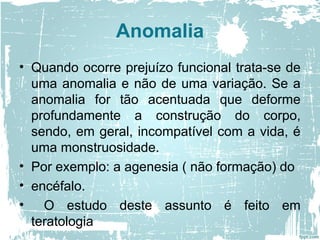 Anomalia
• Quando ocorre prejuízo funcional trata-se de
uma anomalia e não de uma variação. Se a
anomalia for tão acentuada que deforme
profundamente a construção do corpo,
sendo, em geral, incompatível com a vida, é
uma monstruosidade.
• Por exemplo: a agenesia ( não formação) do
• encéfalo.
• O estudo deste assunto é feito em
teratologia
 