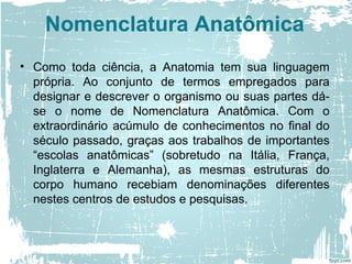 Nomenclatura Anatômica
• Como toda ciência, a Anatomia tem sua linguagem
própria. Ao conjunto de termos empregados para
designar e descrever o organismo ou suas partes dá-
se o nome de Nomenclatura Anatômica. Com o
extraordinário acúmulo de conhecimentos no final do
século passado, graças aos trabalhos de importantes
“escolas anatômicas” (sobretudo na Itália, França,
Inglaterra e Alemanha), as mesmas estruturas do
corpo humano recebiam denominações diferentes
nestes centros de estudos e pesquisas.
 