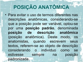 POSIÇÃO ANATÔMICA
• Para evitar o uso de termos diferentes nas
descrições anatômicas, considerando-se
que a posição pode ser variável, optou-se
por uma posição padrão, denominada
posição de descrição anatômica
(posição anatômica). Deste modo, os
anatomistas, quando escrevem seus
textos, referem-se ao objeto de descrição
considerando o indivíduo como se
estivesse sempre na posição
padronizada.
 